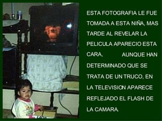 ESTA FOTOGRAFIA LE FUE TOMADA A ESTA NIÑA, MAS TARDE AL REVELAR LA PELICULA APARECIO ESTA CARA,   AUNQUE HAN DETERMINADO QUE SE TRATA DE UN TRUCO, EN LA TELEVISION APARECE REFLEJADO EL FLASH DE LA CAMARA. 
