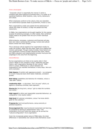 The Hindu Business Line : To make success of M&As — Focus on `people and culture' f...   Page 2 of 4



Human, cultural aspects

`Corporate culture' is essentially the manner in which a
company goes about getting its business done. It is made up of
operating traditions, belief systems, rules, norms, behaviours
and values.

When employees conform to the culture, they are rewarded;
non-conformance typically leads to punishment, friction or exit.

Many organisations create and publish formal statements of
values and codes of conduct, to align the people and help
newcomers.

In M&As, two organisations are brought together for the express
purpose of achieving synergies. In other words, their combined
output needs to be greater than the sum of their individual
outputs.

While products, processes, customers and financials will play
their own roles in achieving this synergy, human and cultural
factors remain the most complex.

This is because cultural aspects of an organisation mostly lie
under the surface, rather like the major mass of an iceberg that
remains submerged. Though mostly invisible, these factors are
very significant in terms of sheer influence they exert. Hence,
any M&A evaluation and implementation process must give due
weightage to this area from the beginning.

Cultural differences

No two organisations are likely to be exactly alike in their
culture. Based on the company's origin, leadership and past
history, each organisation develops its own cultural `DNA',
which is unique. Differences in culture between two
organisations may manifest themselves in many ways. Here are
some examples:

High degree of comfort with aggressive growth — as compared
to a more measured style which seeks moderate, consistent
growth.

Risk taking capabilities and tolerance for mistakes, versus a
"play safe" culture.

Leadership style — a top-down, "do it my way" culture, as
against a consensus-oriented, team approach.

Playing for the long term, versus " got to make the numbers
this month."

High regard for ethics and responsible corporate behaviour, as
compared to "only results matter."

High level of customer orientation, versus "we know what's
good for the customer."

Progress by merit and performance, versus seniority or
personal equations.

Encouragement for cross-functional involvement and learning,
as compared to sticking to departmental "silos." The
combination of all such traits and values can be termed the
"cultural configuration" of an organisation.

Given the increasingly global nature of M&A deals, the sheer
differences in nationalities and cultural traits themselves cause




http://www.thehindubusinessline.com/2007/01/31/stories/2007013100320800.htm               8/23/2009
 
