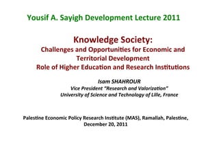 Knowledge	
  Society:	
  
Challenges	
  and	
  Opportuni8es	
  for	
  Economic	
  and	
  	
  
Territorial	
  Development	
  
Role	
  of	
  Higher	
  Educa8on	
  and	
  Research	
  Ins8tu8ons	
  
Isam	
  SHAHROUR	
  	
  
Vice	
  President	
  “Research	
  and	
  Valoriza:on”	
  
University	
  of	
  Science	
  and	
  Technology	
  of	
  Lille,	
  France	
  	
  
	
  
Yousif	
  A.	
  Sayigh	
  Development	
  Lecture	
  2011	
  
Pales8ne	
  Economic	
  Policy	
  Research	
  Ins8tute	
  (MAS),	
  Ramallah,	
  Pales8ne,	
  	
  
December	
  20,	
  2011	
  
 