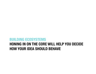 BUILDING ECOSYSTEMS!
HONING IN ON THE CORE WILL HELP YOU DECIDE
HOW YOUR IDEA SHOULD BEHAVE!
 