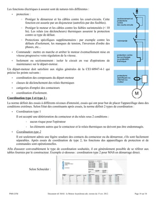 Les fonctions électriques à assurer sont de natures très différentes :
• protection :
◦ Protéger le démarreur et les câbles contre les court-circuits. Cette
fonction est assurée par un disjoncteur (autrefois par des fusibles).
◦ Protéger le moteur et les câbles contre les faibles surintensités (< 10
In). Les relais (ou déclencheurs) thermiques assurent la protection
contre ce type de défaut.
◦ Protections spécifiques supplémentaires : par exemple contre les
défauts d'isolement, les manques de tension, l'inversion d'ordre des
phases, etc...
• Commande : mettre en marche et arrêter le moteur éventuellement mise en
vitesse progressive voire régulation de la vitesse.
• Isolement ou sectionnement : isoler le circuit en vue d'opérations de
maintenance sur le départ-moteur.
Un départ-moteur doit satisfaire aux règles générales de la CEI 60947-4-1 qui
précise les points suivants :
• coordination des composants du départ-moteur
• classes de déclenchement des relais thermiques
• catégories d'emploi des contacteurs
• coordination d'isolement.
Coordination type 1 et type 2 :
La norme définit des essais à différents niveaux d'intensité, essais qui ont pour but de placer l'appareillage dans des
conditions extrêmes. Selon l'état des constituants après essais, la norme définit 2 types de coordination :
• Coordination type 1
Il est accepté une détérioration du contacteur et du relais sous 2 conditions :
◦ aucun risque pour l'opérateur
◦ les éléments autres que le contacteur et le relais thermiques ne doivent pas être endommagés.
• Coordination type 2
Il est seulement admis une légère soudure des contacts du contacteur ou du démarreur, s'ils sont facilement
séparables. Après essais de coordination de type 2, les fonctions des appareillages de protection et de
commandes sont opérationnelles.
Afin d'assurer convenablement le type de coordination souhaitée, il est généralement possible de se référer aux
tables fournies par le constructeur. Exemple ci-dessous : coordination type 2 pour MAS en démarrage direct.
Selon Schneider :
PMS-LFM Document réf. MAS - le Moteur Asynchrone.odt, version du 15 avr. 2012 Page 18 sur 34
 