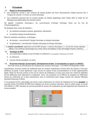 1 Préambule
1.1 Rappel en électromagnétisme :
• tout conducteur soumis à une variation de champ produit une force électromotrice induite pouvant être à
l’origine de courant, s’il existe un circuit électrique
• tout conducteur parcouru par un courant produit un champ magnétique dont l’allure dans le temps lui est
identique (aux phénomènes de saturation près).
On appelle « machines électriques » les convertisseurs d’énergie électrique basés sur les lois de
l’électromagnétisme.
On distingue deux sortes de machines :
• les machines tournantes (moteur, génératrice, alternateur)
• la machine statique (transformateur)
Dans les machines tournantes, on distingue :
• les moteurs : convertissent l’énergie électrique en énergie mécanique.
• les générateurs : convertissent l’énergie mécanique en énergie électrique.
Le moteur asynchrone représente environ 80% du parc « moteurs électriques », c’est de loin le plus répandu...
...Même si les solutions électroniques du 21éme siècle ont tendance à faire développer d'autres solutions...
1.2 Avantages du MAS
• une maintenance réduite car pas de balais ni collecteur (voir paragraphe 8 Maintenance des MAS)
• sa robustesse
• son prix (facile à produire, en série)
1.3 Économies d'énergie, écoconception, développement durable : la normalisation en vigueur au 26/03/12.
Nouvelle norme de classification du rendement des moteurs électriques : CEI 60034-30 (Septembre 2008)
Actuellement, diverses normes de rendement pour les moteurs asynchrones existent dans des régions et des pays
différents du globe. Il peut également s’agir suivant les régions d’une recommandation ou d’une réglementation
légale. Outre les diverses normes et lois sur les classes de rendement, il existe aussi toute une variété de méthodes
de test différentes pour déterminer le rendement. Ainsi, non seulement est-il difficile de comparer les différentes
classes de rendement sur le plan international, mais la certification pour chaque marché des moteurs fabriqués
demande beaucoup d’efforts.
C’est pourquoi la CEI a développé une norme visant à harmoniser les classes de rendement au niveau mondial. La
nouvelle norme CEI 60034-30:2008 doit remplacer les divers systèmes nationaux. Dans le même temps, la norme
CEI 60034-2-1:2007 introduit un nouveau procédé de mesure des rendements qui doit également être harmonisé au
niveau mondial.
PMS-LFM Document réf. MAS - le Moteur Asynchrone.odt, version du 15 avr. 2012 Page 3 sur 34
 