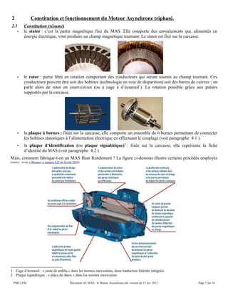 2 Constitution et fonctionnement du Moteur Asynchrone triphasé.
2.1 Constitution (résumé)
• le stator : c’est la partie magnétique fixe du MAS. Elle comporte des enroulements qui, alimentés en
énergie électrique, vont produire un champ magnétique tournant. Le stator est fixé sur la carcasse.
• le rotor : partie libre en rotation comportant des conducteurs qui seront soumis au champ tournant. Ces
conducteurs peuvent être soit des bobines (technologie en voie de disparition) soit des barres de cuivres ; on
parle alors de rotor en court-circuit (ou à cage à d’écureuil1
). La rotation possible grâce aux paliers
supportés par la carcasse.
• la plaque à bornes : fixée sur la carcasse, elle comporte un ensemble de 6 bornes permettant de connecter
les bobines statoriques à l’alimentation électrique en effectuant le couplage (voir paragraphe 4.1 ).
• la plaque d’identification (ou plaque signalétique)2
: fixée sur la carcasse, elle représente la fiche
d’identité du MAS (voir paragraphe 4.2 ).
Mais, comment fabrique-t-on un MAS Haut Rendement ? La figure ci-dessous illustre certains procédés employés
(source : revue « Mesures », numéro 822 de février 2010)
1 Cage d’écureuil : « jaula de ardilla » dans les normes mexicaines, donc traduction littérale intégrale.
2 Plaque signalétique : « placa de datos » dans les normes mexicaines
PMS-LFM Document réf. MAS - le Moteur Asynchrone.odt, version du 15 avr. 2012 Page 7 sur 34
 