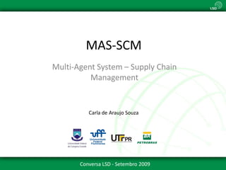 MAS-SCM
Multi-Agent System – Supply Chain
          Management


          Carla de Araujo Souza




       Conversa LSD - Setembro 2009
 