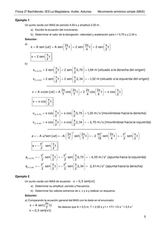 Física 2º Bachillerato. IES La Magdalena. Avilés. Asturias Movimiento armónico simple (MAS)
5
Ejemplo 1
Un punto oscila con MAS de periodo 4,00 s y amplitud 2,00 m.
a) Escribir la ecuación del movimiento.
b) Determinar el valor de la elongación, velocidad y aceleración para t = 0,75 s y 2,34 s
Solución:
a)
b)
Ejemplo 2
Un punto oscila con MAS de ecuación .
a) Determinar su amplitud, periodo y frecuencia.
b) Determinar los valores extremos de x, v y a y realizar un esquema.
Solución:
a) Comparando la ecuación general del MAS con la dada en el enunciado:
x A sen ( t) A sen t sen t sen t
T
x sen t
π π π
     
= ω = = =
     
     
π
 
=  
 
2 2
2 2
4 2
2
2
(t , )
(t , )
x sen t sen , , m (situado a la derecha del origen)
x sen t sen , , m (situado a la izquierda del origen)
=
=
π π
   
= = =
   
   
π π
   
= = = −
   
   
0 75
2 34
2 2 0 75 1 84
2 2
2 2 2 34 1 02
2 2
v A cos ( t) A cos t cos t cos t
T T
v cos t
π π π π π
     
= ω ω = = = π
     
     
π
 
= π  
 
2 2 2 2
2
4 4 2
2
(t , )
(t , )
v cos t cos , , m / s (moviéndose hacia la derecha)
v cos t cos , , m / s (moviéndose hacia la izquierda)
=
=
π π
   
= π = π =
   
   
π π
   
= π = π = −
   
   
0 75
2 34
0 75 1 20
2 2
2 34 2 70
2 2
a A sen ( t) A sen t sen t sen t
T T
a sen t
π π π π π π
       
= − ω ω = − = − = −
       
       
π π
 
= −  
 
2 2 2
2
2
2 2 4 2
2
16 4 2 2
2 2
(t , )
(t , )
a sen t sen , , m / s (apunta hacia la izquierda)
a sen t sen , , m / s (apunta hacia la derecha)
=
=
π π π π
   
= − = − = −
   
   
π π π π
   
= − = − =
   
   
2 2
2
0 75
2 2
2
2 34
0 75 4 55
2 2 2 2
2 34 2 51
2 2 2 2
x , sen( t)
= π
0 5
x A sen( t)
T
π
=
2
x , sen( t)
= π
0 5
Se deduce que A = 0,5 m; T = 2,00 s y f = 1/T= 1/2 s
-1
= 0,5 s
-1
 