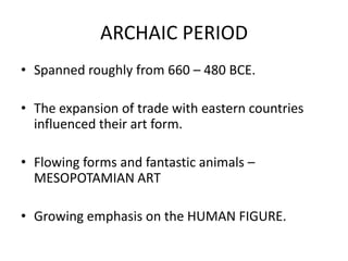 ARCHAIC PERIOD
• Spanned roughly from 660 – 480 BCE.

• The expansion of trade with eastern countries
  influenced their art form.

• Flowing forms and fantastic animals –
  MESOPOTAMIAN ART

• Growing emphasis on the HUMAN FIGURE.
 