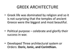 GREEK ARCHITECTURE
• Greek life was dominated by religion and so it
  is not surprising that the temples of ancient
  Greece were the biggest and most beautiful.

• Political purpose – celebrate and glorify their
  success in war.

• Developed Three architectural system or
  Orders: Doric, Ionic, and Corinthian.
 