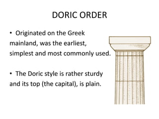 DORIC ORDER
• Originated on the Greek
mainland, was the earliest,
simplest and most commonly used.

• The Doric style is rather sturdy
and its top (the capital), is plain.
 