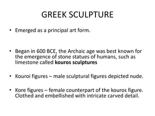 GREEK SCULPTURE
• Emerged as a principal art form.


• Began in 600 BCE, the Archaic age was best known for
  the emergence of stone statues of humans, such as
  limestone called kouros sculptures

• Kouroi figures – male sculptural figures depicted nude.

• Kore figures – female counterpart of the kouros figure.
  Clothed and embellished with intricate carved detail.
 