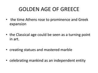 GOLDEN AGE OF GREECE
• the time Athens rose to prominence and Greek
  expansion

• the Classical age could be seen as a turning point
  in art.

• creating statues and mastered marble

• celebrating mankind as an independent entity
 