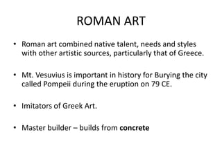ROMAN ART
• Roman art combined native talent, needs and styles
  with other artistic sources, particularly that of Greece.

• Mt. Vesuvius is important in history for Burying the city
  called Pompeii during the eruption on 79 CE.

• Imitators of Greek Art.

• Master builder – builds from concrete
 