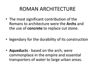 ROMAN ARCHITECTURE
• The most significant contribution of the
  Romans to architecture were the Archs and
  the use of concrete to replace cut stone.

• legendary for the durability of its construction

• Aqueducts - based on the arch, were
  commonplace in the empire and essential
  transporters of water to large urban areas.
 