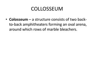 COLLOSSEUM
• Colosseum – a structure consists of two back-
  to-back amphitheaters forming an oval arena,
  around which rows of marble bleachers.
 