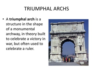 TRIUMPHAL ARCHS
• A triumphal arch is a
  structure in the shape
  of a monumental
  archway, in theory built
  to celebrate a victory in
  war, but often used to
  celebrate a ruler.
 