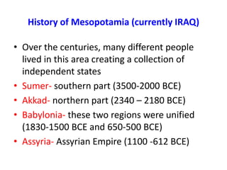 History of Mesopotamia (currently IRAQ)

• Over the centuries, many different people
  lived in this area creating a collection of
  independent states
• Sumer- southern part (3500-2000 BCE)
• Akkad- northern part (2340 – 2180 BCE)
• Babylonia- these two regions were unified
  (1830-1500 BCE and 650-500 BCE)
• Assyria- Assyrian Empire (1100 -612 BCE)
 