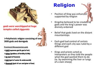 Religion
                                            • Position of King was enhanced and
                                              supported by religion

                                            • Kingship believed to be created by
                                              gods and the king’s power was
gods were worshipped at huge                  divinely ordained
temples called ziggurats
                                            • Belief that gods lived on the distant
                                              mountaintops
Polytheistic religion consisting of over
3600 gods and demigods                      • Each god had control of certain
                                              things and each city was ruled by a
Prominent Mesopotamian gods                   different god
Enlil (supreme god & god of air)
                                            • Kings and priests acted as
Ishtar (goddess of fertility & life)
                                              interpreters as they told the people
An (god of heaven)                           what the god wanted them to do
Enki (god of water & underworld)             (ie. by examining the liver or lungs
Shamash (god of sun and giver of law)
                                              of a slain sheep)
 