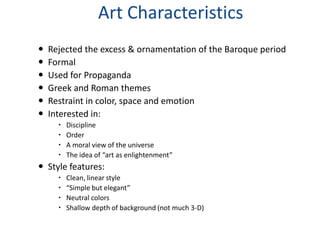 Art Characteristics
   Rejected the excess & ornamentation of the Baroque period
   Formal
   Used for Propaganda
   Greek and Roman themes
   Restraint in color, space and emotion
   Interested in:
         Discipline
         Order
         A moral view of the universe
         The idea of “art as enlightenment”
 Style features:
         Clean, linear style
         “Simple but elegant”
         Neutral colors
         Shallow depth of background (not much 3-D)
 