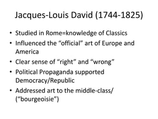 Jacques-Louis David (1744-1825)
• Studied in Rome=knowledge of Classics
• Influenced the “official” art of Europe and
  America
• Clear sense of “right” and “wrong”
• Political Propaganda supported
  Democracy/Republic
• Addressed art to the middle-class/
  (“bourgeoisie”)
 