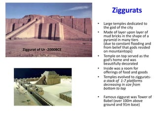 Ziggurats
                          •   Large temples dedicated to
                              the god of the city
                          •   Made of layer upon layer of
                              mud bricks in the shape of a
                              pyramid in many tiers
                              (due to constant flooding and
                              from belief that gods resided
Ziggurat of Ur -2000BCE       on mountaintops)
                          •   Temple on top served as the
                              god’s home and was
                              beautifully decorated
                          •   Inside was a room for
                              offerings of food and goods
                          •   Temples evolved to ziggurats-
                              a stack of 1-7 platforms
                              decreasing in size from
                              bottom to top

                          •   Famous ziggurat was Tower of
                              Babel (over 100m above
                              ground and 91m base)
 