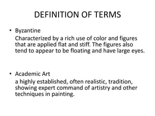 DEFINITION OF TERMS
• Byzantine
  Characterized by a rich use of color and figures
  that are applied flat and stiff. The figures also
  tend to appear to be floating and have large eyes.


• Academic Art
  a highly established, often realistic, tradition,
  showing expert command of artistry and other
  techniques in painting.
 