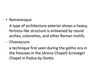 • Romanesque
  A type of architecture exterior shows a heavy,
  fortress-like structure is enlivened by round
  arches, colonettes, and other Roman motifs.
- Chiarascuro
  a technique first seen during the gothic era in
  the frescoes in the (Arena Chapel) Scrovegni
  Chapel in Padua by Giotto
 