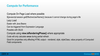 Compute for Performance
Compute On Page Load where possible
${javascript:session.getEffectiveUserName()} because it cannot change during page’s life
Lazy Load
Easier with Java Beans
Can be triggered from Expression Language
Possible with SSJS
Compute using view.isRenderingPhase() where appropriate
Code will only calculate once during partial refresh
Good for properties only affecting HTML output – rendered, style, styleClass, value property of Computed
Field components
 