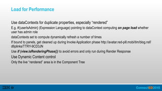 Load for Performance
Use dataContexts for duplicate properties, especially “rendered”
E.g. #{userIsAdmin} (Expression Language) pointing to dataContext computing on page load whether
user has admin role
dataContexts set to compute dynamically refresh a number of times
If bound to panels, get cleaned up during Invoke Application phase http://avatar.red-pill.mobi/tim/blog.nsf/
d6plinks/TTRY-9CD3JN
Use if (view.isRenderingPhase()) to avoid errors and only run during Render Response
Use Dynamic Content control
Only the live “rendered” area is in the Component Tree
 