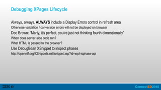 Debugging XPages Lifecycle
Always, always, ALWAYS include a Display Errors control in refresh area
Otherwise validation / conversion errors will not be displayed on browser
Doc Brown: “Marty, it’s perfect, you’re just not thinking fourth dimensionally”
When does server-side code run?
What HTML is passed to the browser?
Use DebugBean XSnippet to inspect phases
http://openntf.org/XSnippets.nsf/snippet.xsp?id=xrpl-isphase-api
 
