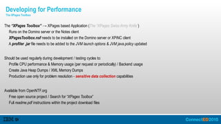 The “XPages Toolbox” → XPages based Application (The “XPages Swiss Army Knife”)
Runs on the Domino server or the Notes client
XPagesToolbox.nsf needs to be installed on the Domino server or XPiNC client
A profiler .jar file needs to be added to the JVM launch options & JVM java.policy updated
Should be used regularly during development / testing cycles to:
Profile CPU performance & Memory usage (per request or periodically) / Backend usage
Create Java Heap Dumps / XML Memory Dumps
Production use only for problem resolution - sensitive data collection capabilities
Available from OpenNTF.org
Free open source project / Search for “XPages Toolbox”
Full readme.pdf instructions within the project download files
Developing for Performance
The XPages Toolbox
 