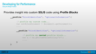 Provides insight into custom SSJS code using Profile Blocks
__profile(“blockIdentifier”, “optionalInformation”){
// profile my custom code...
var nd:NotesDocument = document1.getDocument();
....
__profile(“blockIdentifier”, “optionalInformation”){
// profile my nested profile block...
var x = nd.getItemValueString(“x”);
....
}
}
Developing for Performance
Using the XPages Toolbox
 
