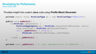 Provides insight into custom Java code using Profile Block Decorator
private static final ProfilerType pt = new ProfilerType("MyBlock");
public void myMethod() {
if(Profiler.isEnabled()) {
ProfilerAggregator pa = Profiler.startProfileBlock(pt, null);
long startTime = Profiler.getCurrentTime();
try { _myMethod(); } finally {
Profiler.endProfileBlock(pa, startTime);
}
} else { _myMethod(); }
}
private void _myMethod() { // real implementation of myMethod … }
Developing for Performance
Using the XPages Toolbox
 