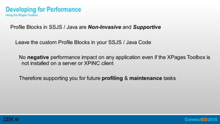 Profile Blocks in SSJS / Java are Non-Invasive and Supportive
Leave the custom Profile Blocks in your SSJS / Java Code
No negative performance impact on any application even if the XPages Toolbox is
not installed on a server or XPiNC client
Therefore supporting you for future profiling & maintenance tasks
Developing for Performance
Using the XPages Toolbox
 