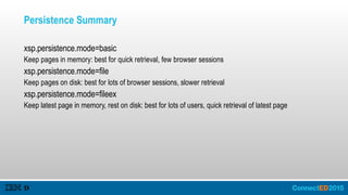 Persistence Summary
xsp.persistence.mode=basic
Keep pages in memory: best for quick retrieval, few browser sessions
xsp.persistence.mode=file
Keep pages on disk: best for lots of browser sessions, slower retrieval
xsp.persistence.mode=fileex
Keep latest page in memory, rest on disk: best for lots of users, quick retrieval of latest page
 