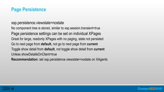 Page Persistence
xsp.persistence.viewstate=nostate
No component tree is stored, similar to xsp.session.transient=true
Page persistence settings can be set on individual XPages
Great for large, readonly XPages with no paging, state not persisted
Go to next page from default, not go to next page from current
Toggle show detail from default, not toggle show detail from current
Unless showDetailsOnClient=true
Recommendation: set xsp.persistence.viewstate=nostate on XAgents
 