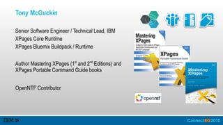 Tony McGuckin
Senior Software Engineer / Technical Lead, IBM
XPages Core Runtime
XPages Bluemix Buildpack / Runtime
Author Mastering XPages (1st
and 2nd
Editions) and
XPages Portable Command Guide books
OpenNTF Contributor
 