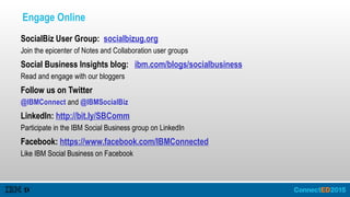 Engage Online
SocialBiz User Group: socialbizug.org
Join the epicenter of Notes and Collaboration user groups
Social Business Insights blog: ibm.com/blogs/socialbusiness
Read and engage with our bloggers
Follow us on Twitter
@IBMConnect and @IBMSocialBiz
LinkedIn: http://bit.ly/SBComm
Participate in the IBM Social Business group on LinkedIn
Facebook: https://www.facebook.com/IBMConnected
Like IBM Social Business on Facebook
 