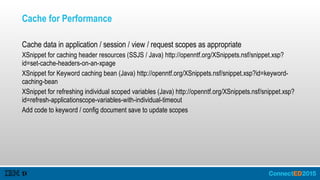Cache for Performance
Cache data in application / session / view / request scopes as appropriate
XSnippet for caching header resources (SSJS / Java) http://openntf.org/XSnippets.nsf/snippet.xsp?
id=set-cache-headers-on-an-xpage
XSnippet for Keyword caching bean (Java) http://openntf.org/XSnippets.nsf/snippet.xsp?id=keyword-
caching-bean
XSnippet for refreshing individual scoped variables (Java) http://openntf.org/XSnippets.nsf/snippet.xsp?
id=refresh-applicationscope-variables-with-individual-timeout
Add code to keyword / config document save to update scopes
 