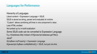 Languages for Performance
Hierarchy of Languages
Literal content > Expression Language > SSJS
SSJS is stored as string, parsed and evaluated at runtime
“Custom” allows combining all three in one component’s value
Less HTML emitted
Not picked up by in-built localization
Some SSJS code can be converted to Expression Language
E.g. #{database.title} instead of #{javascript:database.getTitle()}
Java?
#{myBean.myProperty} = Expression Language
#{javascript:myBean.runMyMethod()} = SSJS, but just one line
 