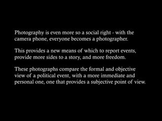 Photography is even more so a social right - with the
camera phone, everyone becomes a photographer.
This provides a new means of which to report events,
provide more sides to a story, and more freedom.
These photographs compare the formal and objective
view of a political event, with a more immediate and
personal one, one that provides a subjective point of view.
 