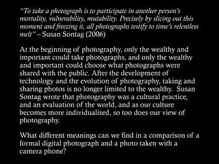“To take a photograph is to participate in another person’s
mortality, vulnerability, mutability. Precisely by slicing out this
moment and freezing it, all photographs testify to time’s relentless
melt” – Susan Sontag (2006)
At the beginning of photography, only the wealthy and
important could take photographs, and only the wealthy
and important could choose what photographs were
shared with the public. After the development of
technology and the evolution of photography, taking and
sharing photos is no longer limited to the wealthy. Susan
Sontag wrote that photography was a cultural practice,
and an evaluation of the world, and as our culture
becomes more individualised, so too does our view of
photography.
What different meanings can we find in a comparison of a
formal digital photograph and a photo taken with a
camera phone?
 
