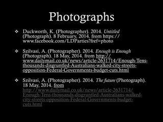 v  Duckworth, K. (Photographer). 2014. Untitled
(Photograph). 8 February, 2014. from https://
www.facebook.com/LDParties?fref=photo
v  Szilvasi, A. (Photographer). 2014. Enough is Enough
(Photograph). 18 May, 2014. from http://
www.dailymail.co.uk/news/article-2631714/Enough-Tens-
thousands-disgruntled-Australians-walked-city-streets-
opposition-Federal-Governments-budget-cuts.html 
v  Szilvasi, A. (Photographer). 2014. The future (Photograph).
18 May, 2014. from
http://www.dailymail.co.uk/news/article-2631714/
Enough-Tens-thousands-disgruntled-Australians-walked-
city-streets-opposition-Federal-Governments-budget-
cuts.html
Photographs
 