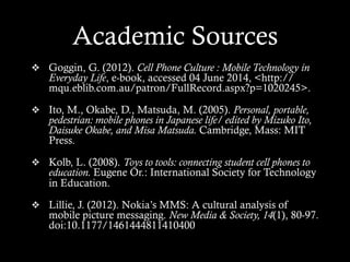 Academic Sources
v  Goggin, G. (2012). Cell Phone Culture : Mobile Technology in
Everyday Life, e-book, accessed 04 June 2014, <http://
mqu.eblib.com.au/patron/FullRecord.aspx?p=1020245>.
v  Ito, M., Okabe, D., Matsuda, M. (2005). Personal, portable,
pedestrian: mobile phones in Japanese life/ edited by Mizuko Ito,
Daisuke Okabe, and Misa Matsuda. Cambridge, Mass: MIT
Press.
v  Kolb, L. (2008). Toys to tools: connecting student cell phones to
education. Eugene Or.: International Society for Technology
in Education.
v  Lillie, J. (2012). Nokia’s MMS: A cultural analysis of
mobile picture messaging. New Media & Society, 14(1), 80-97.
doi:10.1177/1461444811410400
 