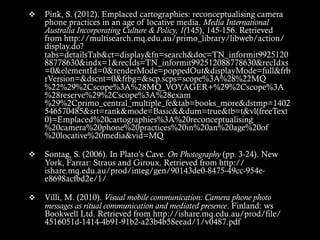 v  Pink, S. (2012). Emplaced cartographies: reconceptualising camera
phone practices in an age of locative media. Media International
Australia Incorporating Culture & Policy, 1(145), 145-156. Retrieved
from http://multisearch.mq.edu.au/primo_library/libweb/action/
display.do?
tabs=detailsTab&ct=display&fn=search&doc=TN_informit9925120
88778630&indx=1&recIds=TN_informit992512088778630&recIdxs
=0&elementId=0&renderMode=poppedOut&displayMode=full&frb
rVersion=&dscnt=0&frbg=&scp.scps=scope%3A%28%22MQ
%22%29%2Cscope%3A%28MQ_VOYAGER+%29%2Cscope%3A
%28reserve%29%2Cscope%3A%28exam
%29%2Cprimo_central_multiple_fe&tab=books_more&dstmp=1402
546570485&srt=rank&mode=Basic&&dum=true&tb=t&vl(freeText
0)=Emplaced%20cartographies%3A%20reconceptualising
%20camera%20phone%20practices%20in%20an%20age%20of
%20locative%20media&vid=MQ
v  Sontag, S. (2006). In Plato’s Cave. On Photography (pp. 3-24). New
York, Farrar: Straus and Giroux. Retrieved from http://
ishare.mq.edu.au/prod/integ/gen/90143de0-8475-49cc-954e-
e8698acfbd2e/1/
v  Villi, M. (2010). Visual mobile communication: Camera phone photo
messages as ritual communication and mediated presence. Finland: ws
Bookwell Ltd. Retrieved from http://ishare.mq.edu.au/prod/file/
4516051d-1414-4b91-91b2-a23b4b58eead/1/v0487.pdf
 