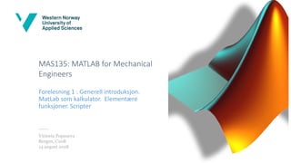 MAS135: MATLAB for Mechanical
Engineers
Forelesning 1 : Generell introduksjon.
MatLab som kalkulator. Elementære
funksjoner. Scripter
Victoria Popsueva
Bergen, C208
14 august 2018
 