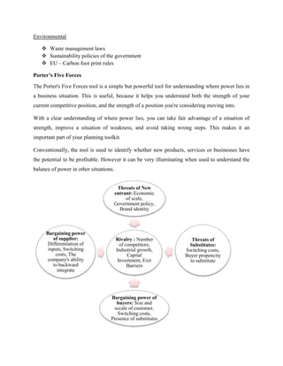 Environmental 
 Waste management laws 
 Sustainability policies of the government 
 EU – Carbon foot print rules 
Porter’s Five Forces 
The Porter's Five Forces tool is a simple but powerful tool for understanding where power lies in 
a business situation. This is useful, because it helps you understand both the strength of your 
current competitive position, and the strength of a position you're considering moving into. 
With a clear understanding of where power lies, you can take fair advantage of a situation of 
strength, improve a situation of weakness, and avoid taking wrong steps. This makes it an 
important part of your planning toolkit. 
Conventionally, the tool is used to identify whether new products, services or businesses have 
the potential to be profitable. However it can be very illuminating when used to understand the 
balance of power in other situations. 
Threats of New 
entrant: Economic 
of scale, 
Government policy, 
Brand identity 
Rivalry : Number 
of competitors, 
Industrial growth, 
Capital 
Investment, Exit 
Barriers 
Threats of 
Substitutes: 
Switching costs, 
Buyer propencity 
to substitute 
Bargaining power of 
buyers: Size and 
sccale of customer, 
Switching costs, 
Presence of substitutes 
Bargaining power 
of supplier: 
Differentiation of 
inputs, Switching 
costs, The 
company's ability 
to backward 
integrate 
 
