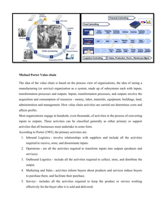Michael Porter Value chain 
The idea of the value chain is based on the process view of organizations, the idea of seeing a 
manufacturing (or service) organization as a system, made up of subsystems each with inputs, 
transformation processes and outputs. Inputs, transformation processes, and outputs involve the 
acquisition and consumption of resources - money, labor, materials, equipment, buildings, land, 
administration and management. How value chain activities are carried out determines costs and 
affects profits. 
Most organizations engage in hundreds, even thousands, of activities in the process of converting 
inputs to outputs. These activities can be classified generally as either primary or support 
activities that all businesses must undertake in some form. 
According to Porter (1985), the primary activities are: 
1. Inbound Logistics - involve relationships with suppliers and include all the activities 
required to receive, store, and disseminate inputs. 
2. Operations - are all the activities required to transform inputs into outputs (products and 
services). 
3. Outbound Logistics - include all the activities required to collect, store, and distribute the 
output. 
4. Marketing and Sales - activities inform buyers about products and services induce buyers 
to purchase them, and facilitate their purchase. 
5. Service - includes all the activities required to keep the product or service working 
effectively for the buyer after it is sold and delivered. 
 