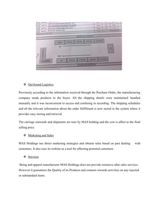  Out bound Logistics 
Previously according to the information received through the Purchase Order, the manufacturing 
company sends products to the buyer. All the shipping details were maintained/ handled 
manually and it was inconvenient to access and confusing in recording. The shipping schedules 
and all the relevant information about the order fulfillment is now stored in the system where it 
provides easy storing and retrieval. 
The carriage outwards and shipments are tone by MAS holding and the cost is affect to the final 
selling price. 
 Marketing and Sales 
MAS Holdings use direct marketing strategies and obtains sales based on past dealing with 
customers. It also uses its website as a tool for affecting potential customers. 
 Services 
Being and apparel manufacturer MAS Holdings does not provide extensive after sales services. 
However it guarantees the Quality of its Products and contacts rewards activities on any rejected 
or substandard items. 
 