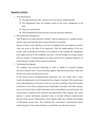Supportive Activities 
1. Firm Infrastructure 
 The physical layout at the factories uses lien, Kaizen, TQM principles 
 The Management Since the founders remain as the senior management at the 
firm. 
 Their core value Prevail. 
 Well Established processes and rules exits that need strict adherence 
2. Human Resource Management 
“Our People are our pride and power Attitude “Treat its employees as a valuable resource 
and uses many motivational tools to ensure that these are satisfied. 
Because of heavy work load there were lots of complaints from the employees and less 
value was given to the ideas of the employees. After the implementation of the new 
system, when recruiting and selecting a new employee to the company the management 
gives higher priority for the candidates who have a rich knowledge on existing systems 
and new software. Training programs are being carried out by assigning employees on 
selected projects; quality circles and activity planning. 
3. Technology Development 
The company uses advanced technology in order to delight its customers through 
innovative product such as sweet absorbing apparel, high performing shoes, fabric that 
monitor one’s heart rate and stress level etc. 
In the former process interdepartmental interactions were not visible. Due to these 
reasons the departments were deviating from the company’s end goal. This created many 
errors, data duplications in the process and was very time consuming. They had no proper 
mechanism to view all the company process related data in one place and when carrying-out 
an activity they had to collect information from several places in several formats. The 
current process integrates all the functions and departments of the company. The system 
operates a central information repository where it provides efficient communication 
between all the process related parties. And it further enables the visibility and exchange 
of information among them. This eliminates the inconvenient communication barrier 
within the process. This system facilitates a smooth flow over the entire process. 
 