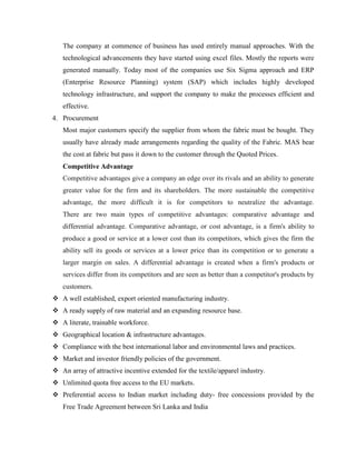 The company at commence of business has used entirely manual approaches. With the 
technological advancements they have started using excel files. Mostly the reports were 
generated manually. Today most of the companies use Six Sigma approach and ERP 
(Enterprise Resource Planning) system (SAP) which includes highly developed 
technology infrastructure, and support the company to make the processes efficient and 
effective. 
4. Procurement 
Most major customers specify the supplier from whom the fabric must be bought. They 
usually have already made arrangements regarding the quality of the Fabric. MAS bear 
the cost at fabric but pass it down to the customer through the Quoted Prices. 
Competitive Advantage 
Competitive advantages give a company an edge over its rivals and an ability to generate 
greater value for the firm and its shareholders. The more sustainable the competitive 
advantage, the more difficult it is for competitors to neutralize the advantage. 
There are two main types of competitive advantages: comparative advantage and 
differential advantage. Comparative advantage, or cost advantage, is a firm's ability to 
produce a good or service at a lower cost than its competitors, which gives the firm the 
ability sell its goods or services at a lower price than its competition or to generate a 
larger margin on sales. A differential advantage is created when a firm's products or 
services differ from its competitors and are seen as better than a competitor's products by 
customers. 
 A well established, export oriented manufacturing industry. 
 A ready supply of raw material and an expanding resource base. 
 A literate, trainable workforce. 
 Geographical location & infrastructure advantages. 
 Compliance with the best international labor and environmental laws and practices. 
 Market and investor friendly policies of the government. 
 An array of attractive incentive extended for the textile/apparel industry. 
 Unlimited quota free access to the EU markets. 
 Preferential access to Indian market including duty- free concessions provided by the 
Free Trade Agreement between Sri Lanka and India 
 