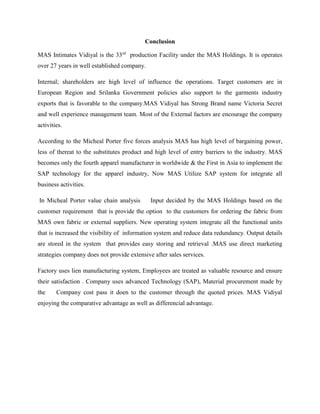 Conclusion 
MAS Intimates Vidiyal is the 33rd production Facility under the MAS Holdings. It is operates 
over 27 years in well established company. 
Internal; shareholders are high level of influence the operations. Target customers are in 
European Region and Srilanka Government policies also support to the garments industry 
exports that is favorable to the company.MAS Vidiyal has Strong Brand name Victoria Secret 
and well experience management team. Most of the External factors are encourage the company 
activities. 
According to the Micheal Porter five forces analysis MAS has high level of bargaining power, 
less of thereat to the substitutes product and high level of entry barriers to the industry. MAS 
becomes only the fourth apparel manufacturer in worldwide & the First in Asia to implement the 
SAP technology for the apparel industry, Now MAS Utilize SAP system for integrate all 
business activities. 
In Micheal Porter value chain analysis Input decided by the MAS Holdings based on the 
customer requirement that is provide the option to the customers for ordering the fabric from 
MAS own fabric or external suppliers. New operating system integrate all the functional units 
that is increased the visibility of information system and reduce data redundancy. Output details 
are stored in the system that provides easy storing and retrieval .MAS use direct marketing 
strategies company does not provide extensive after sales services. 
Factory uses lien manufacturing system, Employees are treated as valuable resource and ensure 
their satisfaction . Company uses advanced Technology (SAP), Material procurement made by 
the Company cost pass it doen to the customer through the quoted prices. MAS Vidiyal 
enjoying the comparative advantage as well as differencial advantage. 
